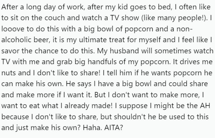 OP, after a long day of work, enjoys unwinding on the couch with a TV show and a bowl of popcorn. However, the harmony is disrupted when her husband helps himself to handfuls of her popcorn.