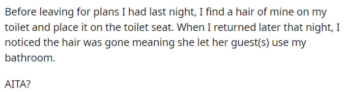 After leaving for the evening, he left a hair on his toilet seat to serve as an indicator if they indeed used his bathroom. And well, you guessed it...
