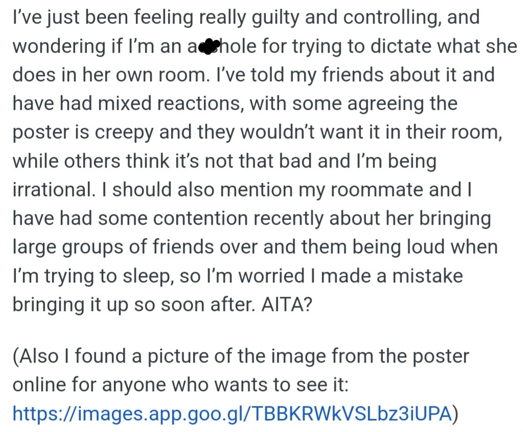 OP feels guilty for asking their roommate to remove the poster and wonders if they're being unreasonable. Friends have different opinions. Some think the poster is creepy, while others think OP is overreacting.