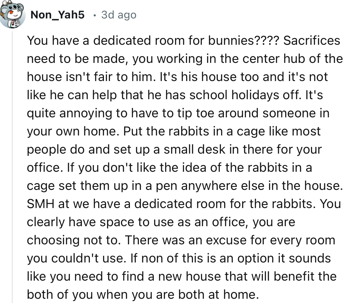 “It sounds like you need to find a new house that will benefit both of you when you are both at home.”