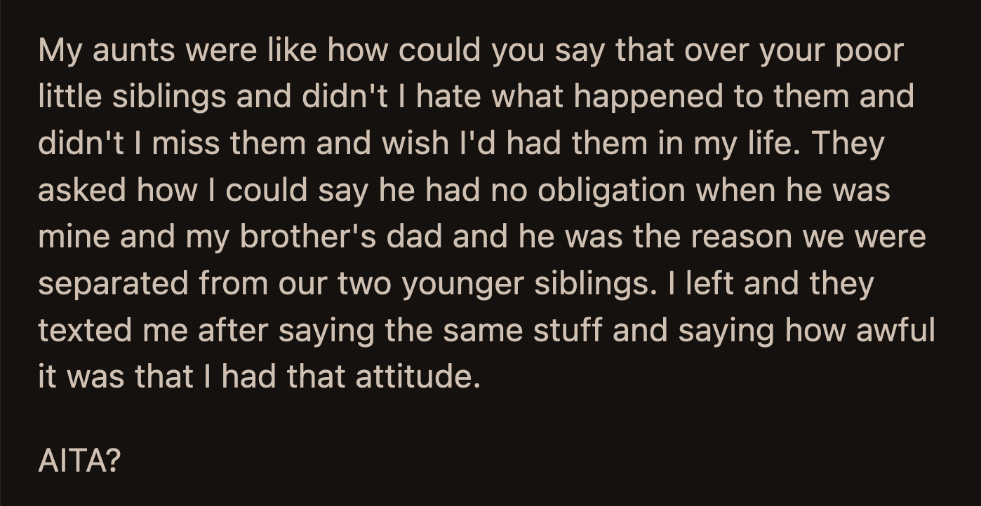 Their aunts tried to emotionally manipulate OP into changing their mind. They questioned how OP couldn't blame their dad for separating them from their siblings. OP left after the disrespectful conversation.