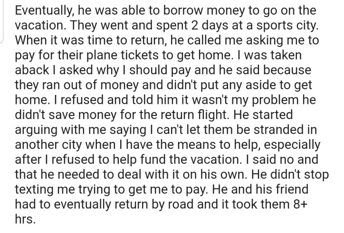 OP's fiancé eventually borrowed money to take his friend on the vacation. Surprisingly, when it was time to return, he called OP and asked that they fund their flight home. OP refused for the second time, forcing her fiancé and his friend to spend 8 hours returning by road.