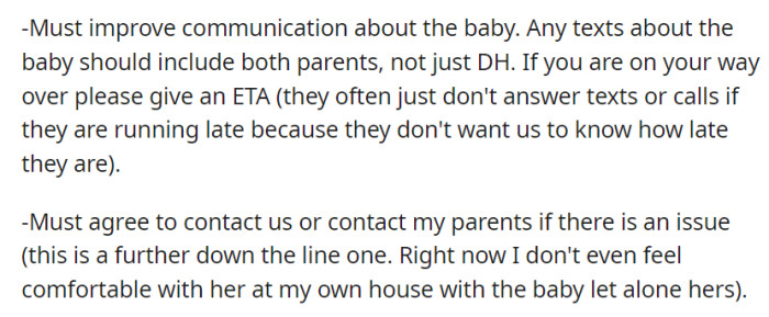 She requires better communication, including both parents in baby-related messages and an ETA for visits. In the future, she expects her mother-in-law to contact them or her parents if issues arise, although she's currently uncomfortable leaving the baby alone with her.