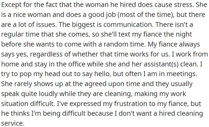 While it's convenient to have a cleaning service, the inconsistent schedule and noise from the cleaner cause stress for OP, and her concerns have been misunderstood by her fiancé.