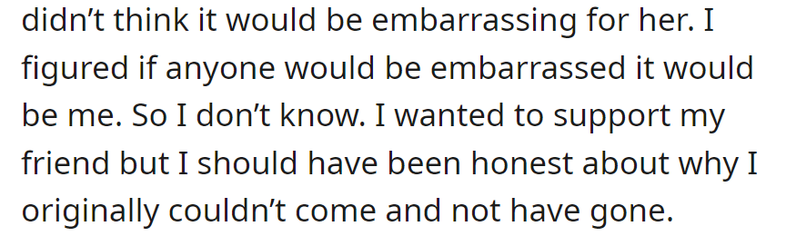 OP is now feeling guilty for not anticipating her friend's embarrassment. She says she should have been honest about the original reason for not coming.
