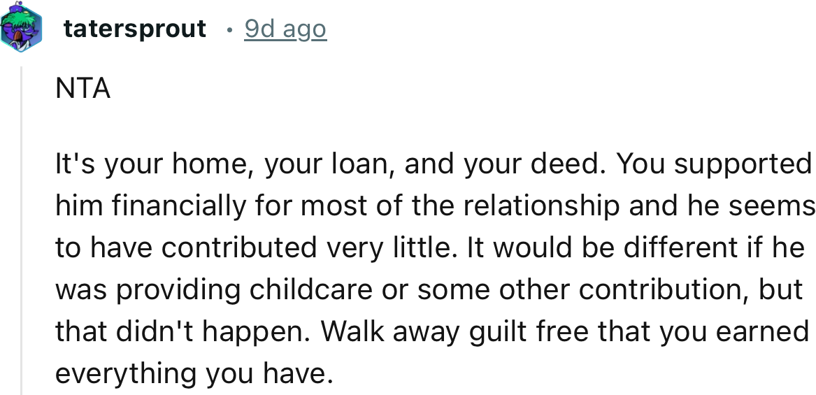 “NTA It's your home, your loan, and your deed. Walk away guilt-free that you earned everything you have.”