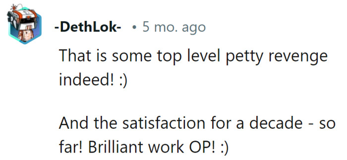 Absolutely top-tier pettiness, and the enduring satisfaction is the cherry on top of this revenge cake!