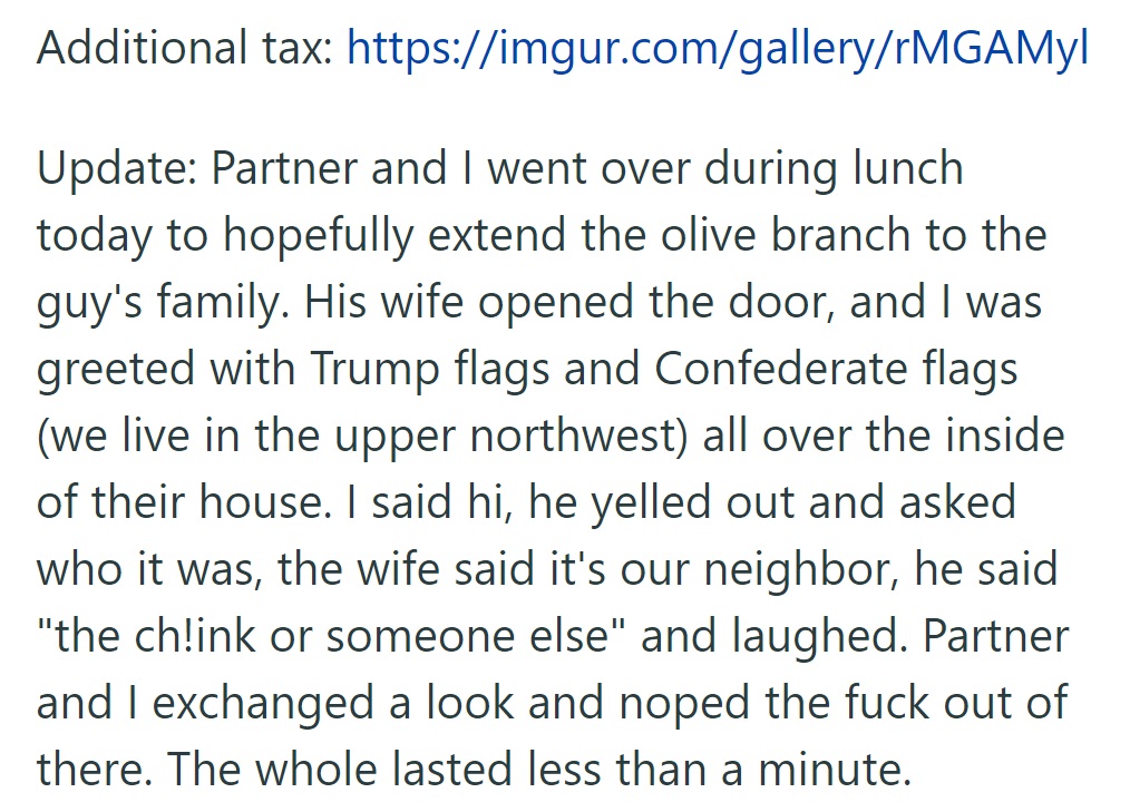 OP visited the neighbor's family, greeted with Trump and Confederate flags. The neighbor made a racist remark, prompting a swift departure.