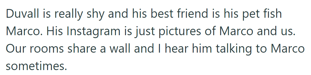 Duvall's best friend is his pet fish, Marco. They chat through their shared wall, and Duvall's Instagram is all about Marco.