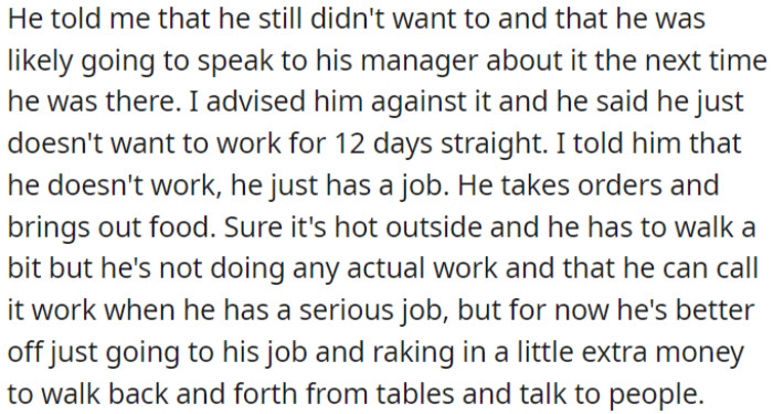 OP's son wanted to talk to his manager about not working 12 days in a row. The user suggested he continue for the extra money, as the job isn't too serious yet.