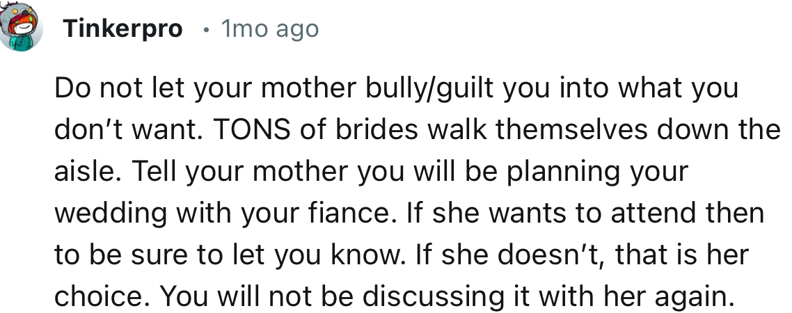 “Do not let your mother bully/guilt you into what you don’t want. TONS of brides walk themselves down the aisle.”