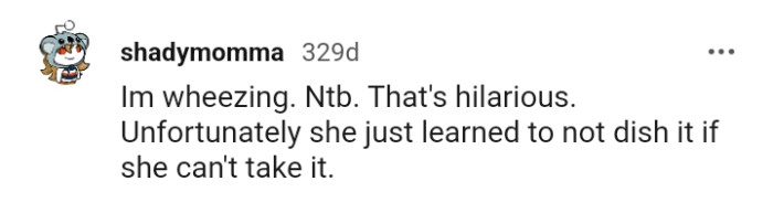 If you can't take it, then do not dish it