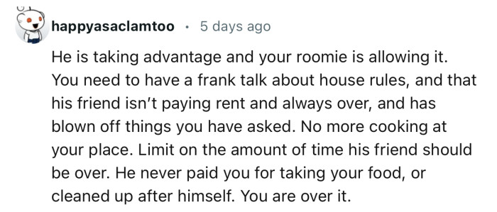 “You need to have a frank talk about house rules, and that his friend isn’t paying rent and is always over.”