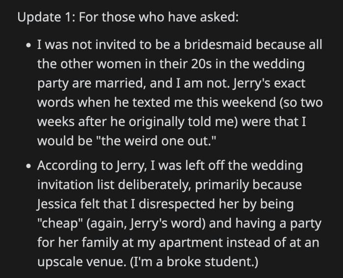 OP added that she wasn't chosen as a bridesmaid because she would be the only unmarried woman in the bridal party. She wasn't invited to the wedding because Jessica felt insulted when OP hosted a party for her and her family at her apartment instead of an upscale venue.