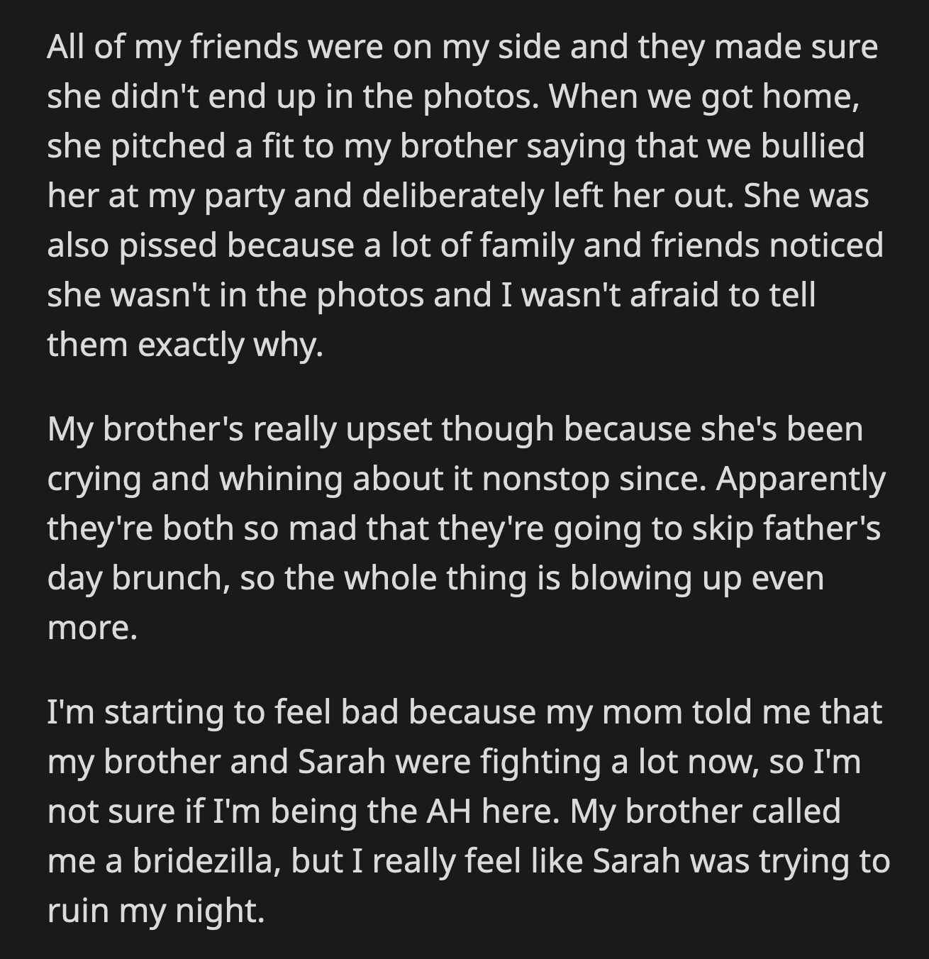 OP told anyone who asked why Sarah wasn't present in the photos. Their mom informed OP that Sarah and John had been fighting since the party. This made OP feel terrible, especially after her brother called her a bridezilla.