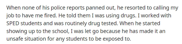 He falsely accused her of drug use at her workplace, leading to her termination when he began showing up at the school, creating safety concerns.