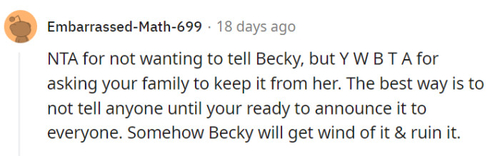 Yep, NTA for wanting to avoid telling Becky, but it would be better not to ask your family to keep it from her. Instead, consider waiting until you are ready to announce it to everyone to minimize the risk of Becky finding out and potentially spoiling the surprise.
