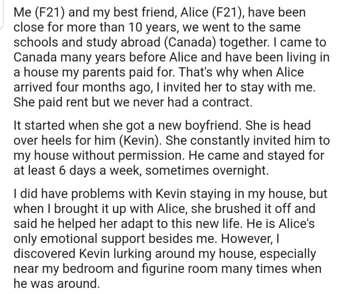 OP has been housing her best friend, Alice, for the past 4 months, although Alice contributes to the rent. Recently, OP discovered that Alice's boyfriend, Kevin, has been lurking around her bedroom and figurine room.