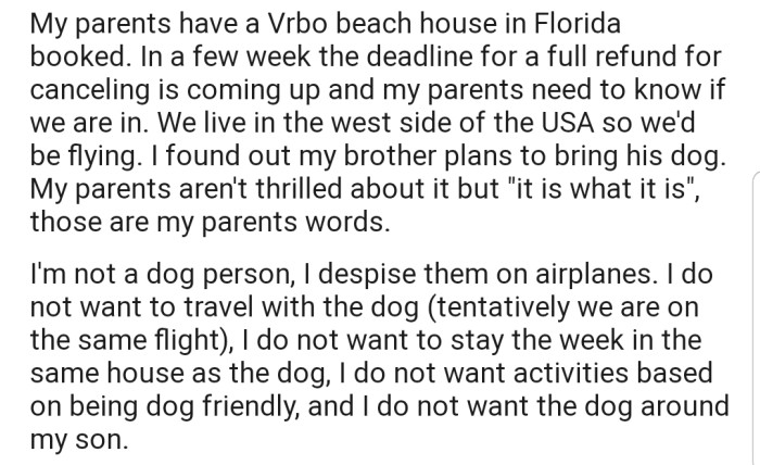 Their parents booked a beach house in preparation for their yearly family vacation, and OP's brother has indicated that he'll be bringing his dog along. The problem is that OP doesn't like dogs and isn't open to staying a week in the same house with one. The situation is even more complicated by the fact that OP has an 18-month-old and doesn't know how the dog behaves around babies.