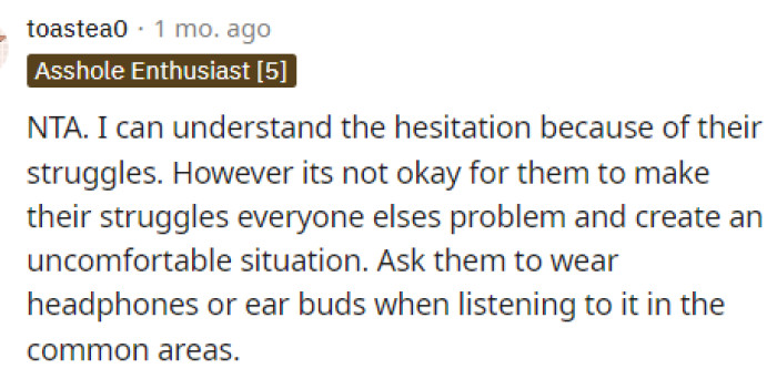 Everyone seemed sympathetic in this situation and told OP that she should just ask her roommate to wear headphones or at least try to listen to things at a lower volume.