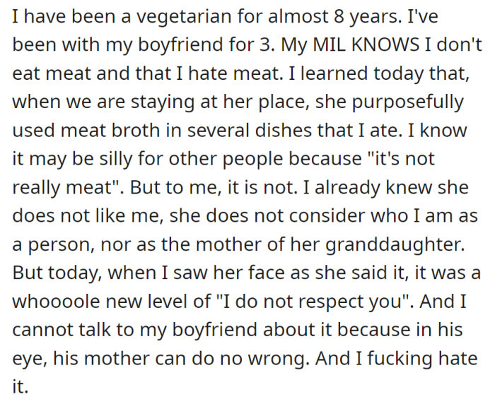A vegetarian for 8 years, she learned her boyfriend's mother disrespected her dietary choices by using meat broth, but discussing it with her boyfriend, who idolizes his mother, is challenging.