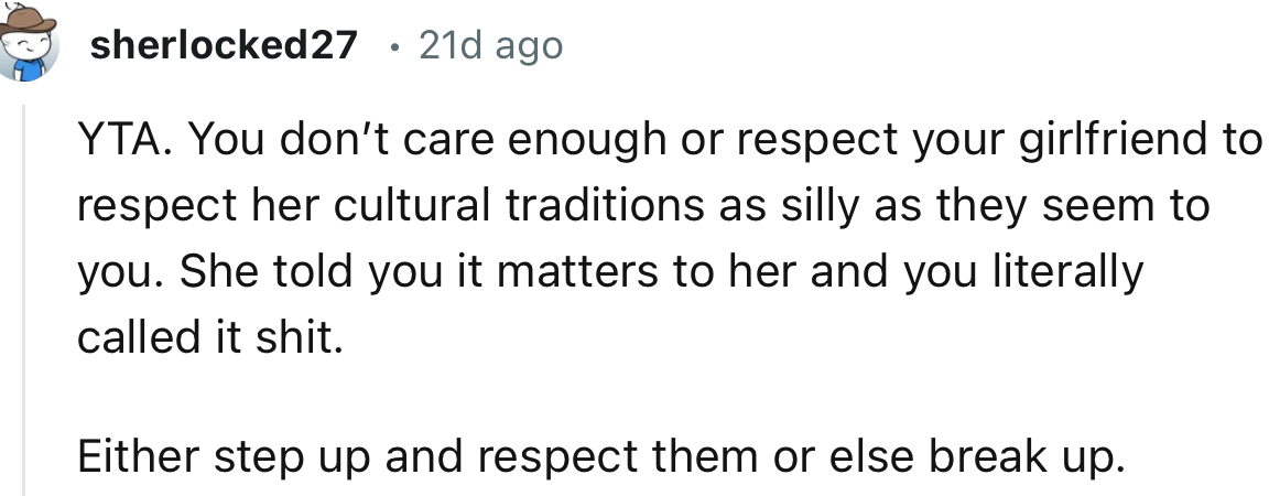 “YTA. You don’t care enough or respect your girlfriend to respect her cultural traditions, as silly as they seem to you.”