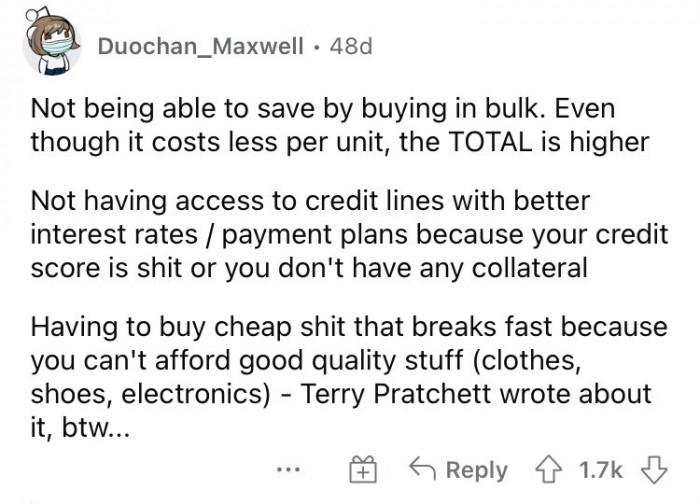 13. Inability to save by buying in bulk, no access to credit lines with better interest rates, and the struggle of buying cheap items that always keep breaking.