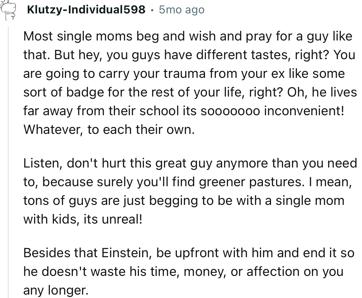 “Be upfront with him and end it so he doesn't waste his time, money, or affection on you any longer.”