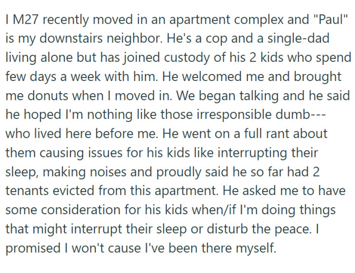 OP moved into a new apartment complex, eager to settle into his new space. His downstairs neighbor, a single father and police officer named Paul, greeted him warmly with a box of doughnuts. He also bragged about how he had gotten two previous tenants evicted.