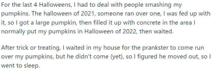 For the past four Halloweens, OP had been plagued by the unwelcome attentions of pumpkin smashers. Their retaliation was innovative: they chose a large pumpkin and filled it with concrete.