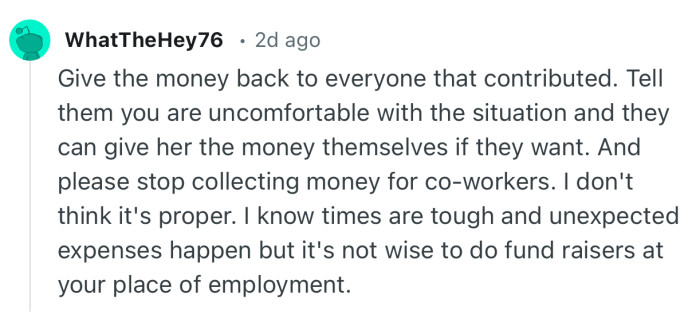 “Give the money back to everyone that contributed. Tell them you are uncomfortable with the situation and they can give her the money themselves if they want.”