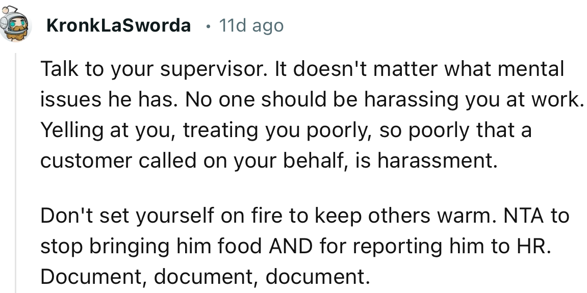 “Talk to your supervisor. It doesn't matter what mental issues he has. No one should be harassing you at work.”