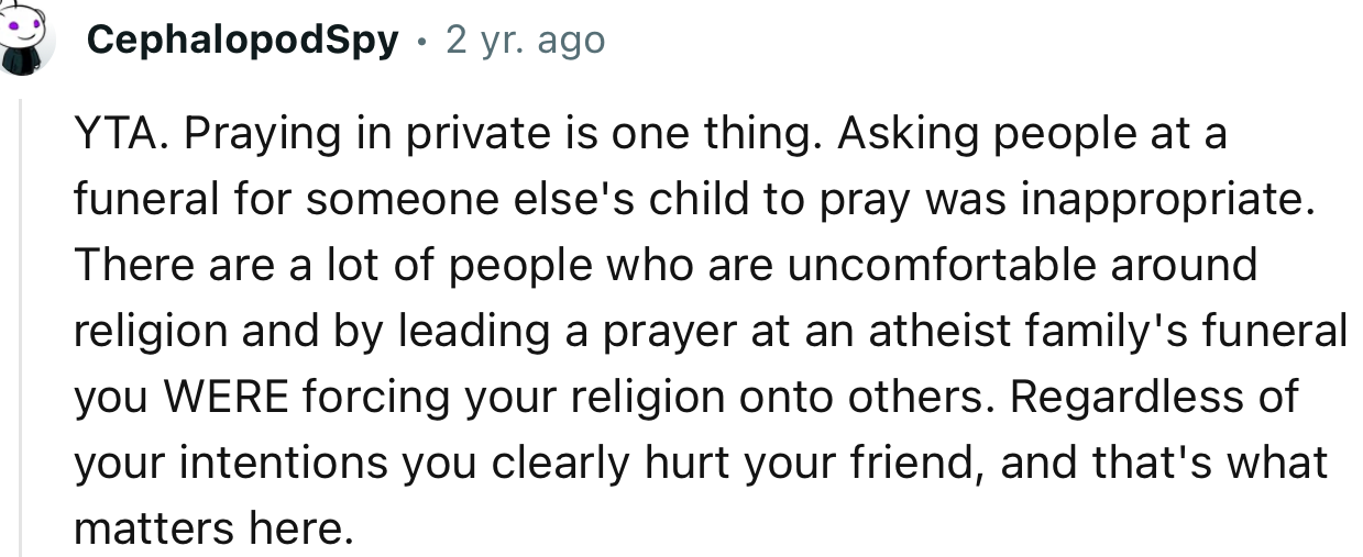“YTA. Praying in private is one thing. Asking people at a funeral for someone else's child to pray was inappropriate.”