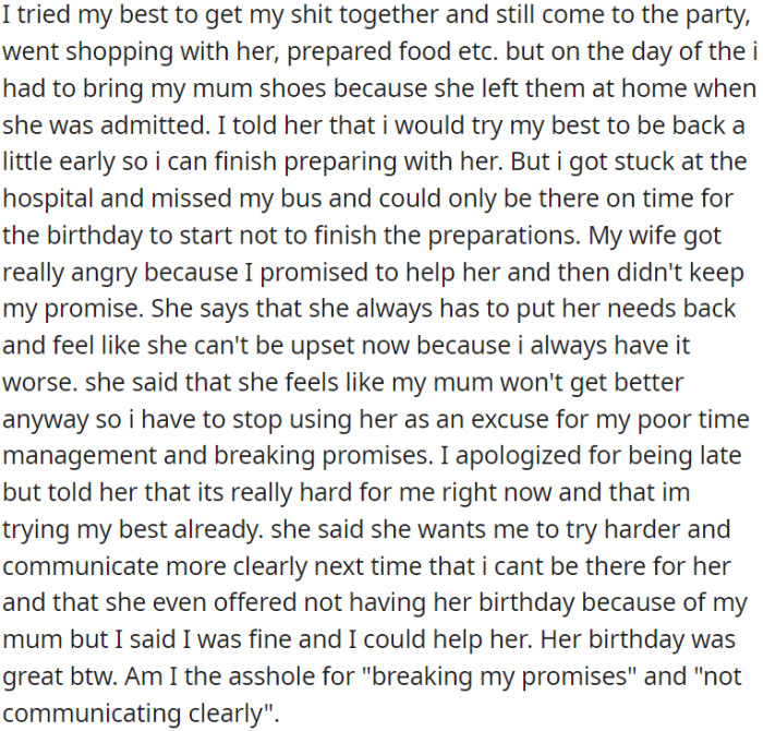 OP's efforts to care for his mom and help with party preparations were disrupted when he had to rush to the hospital to bring her shoes. This upset his wife, who felt he didn't prioritize her needs as promised.