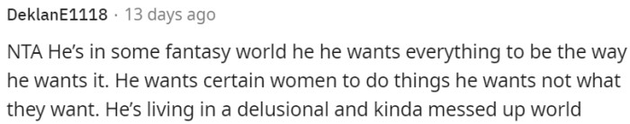 He is living in a self-centered and delusional world, imposing his desires on others