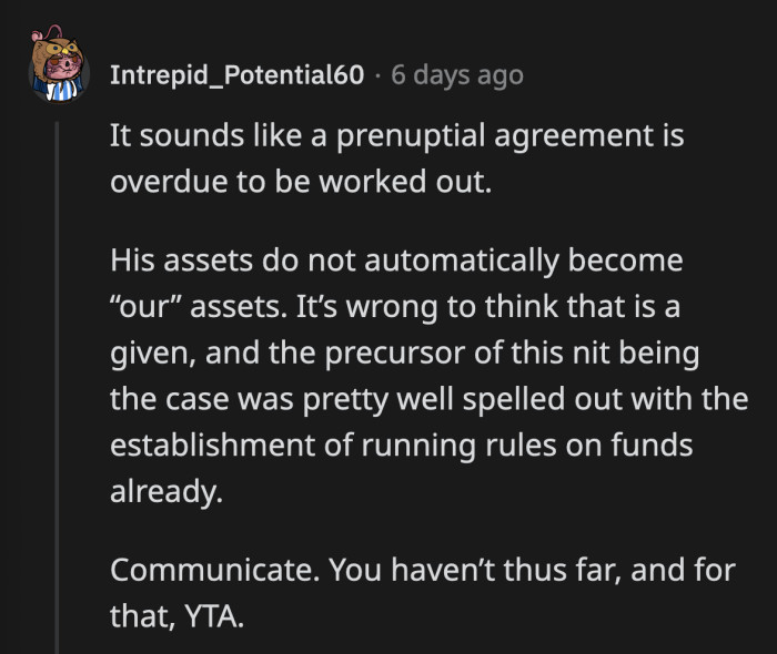 If they manage to sit down and talk, a prenuptial agreement has to be discussed and agreed upon before this becomes a recurring problem