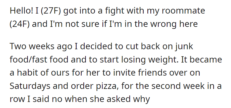 OP (27F) starting weight loss journey declines roommate's (24F) pizza invite, sparking a disagreement; unsure if she's at fault.