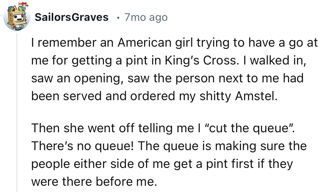 “I remember an American girl trying to have a go at me for getting a pint in King’s Cross. I walked in, saw an opening, saw the person next to me had been served, and ordered my shitty Amstel.”