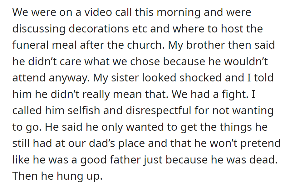 Brother refused to attend funeral planning, wanting only personal belongings. A disagreement arose over acknowledging their deceased father's parenting, leading to a hang-up.