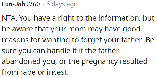 OP has the right to seek information about her father, but she should consider that her mom may have valid reasons for wanting to keep it hidden.