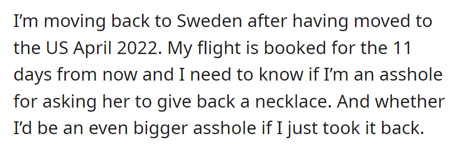 OP's returning to Sweden in 11 days, debating whether it's insensitive to ask for a necklace back from an ex or if taking it without permission would be worse.