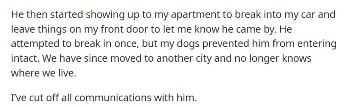 He started harassing her by breaking into her car and leaving items at her door. They moved to a new city and cut off all communication with him for safety.