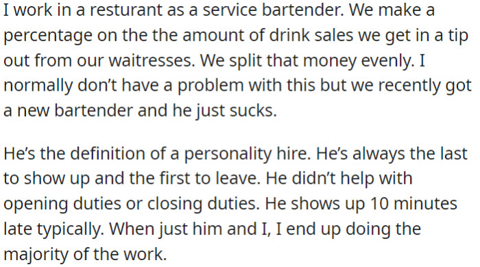 OP, a service bartender, splits tips based on drink sales with the waitstaff. They have a new bartender who is consistently late, leaves early, and doesn't assist with opening or closing tasks.