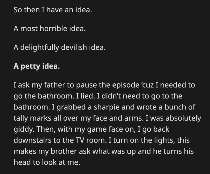 In the bathroom, OP grabbed a pen and scribbled tally marks all over his face and forearms. He returned to the living room and turned the lights on. His brother turned his head to look at him.