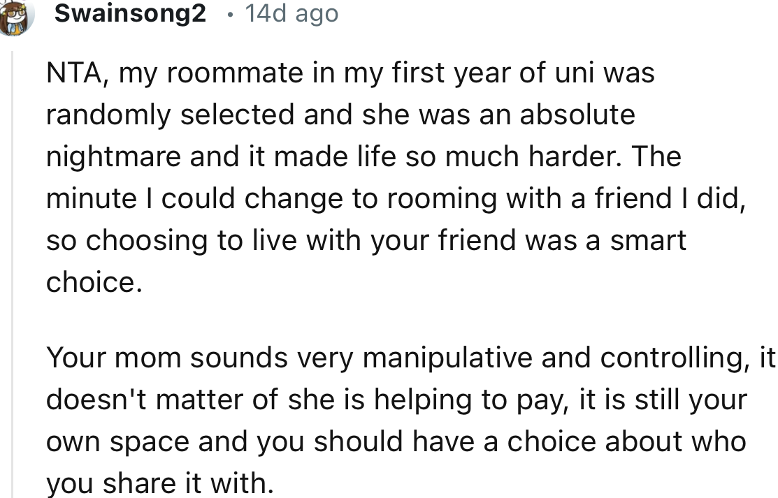 “Your mom sounds very manipulative and controlling. It doesn't matter if she is helping to pay; it is still your own space, and you should have a choice about who you share it with.”