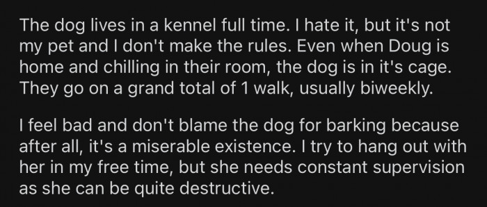 The dog doesn't get to go out of its kennel often and is forced to spend most of the time inside it.
