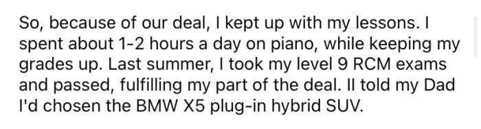 The OP kept up his piano lessons, did well on his exams, and told his dad which car he would like.