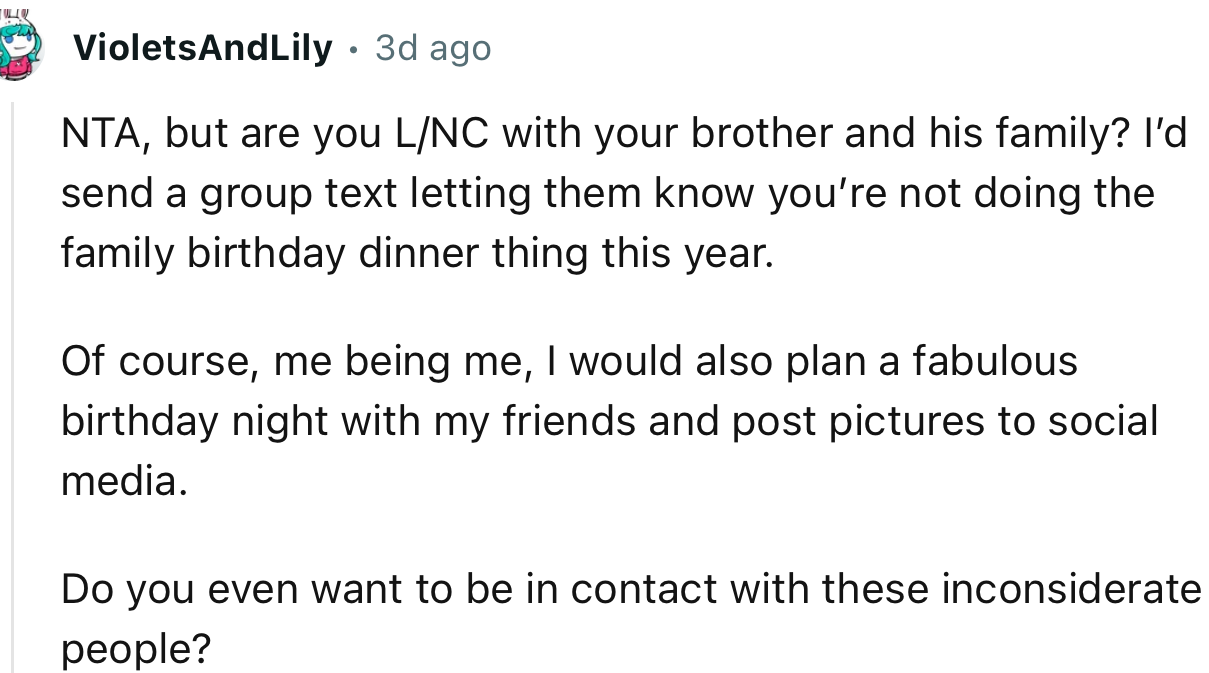 “NTA. I’d send a group text letting them know you’re not doing the family birthday dinner thing this year.”