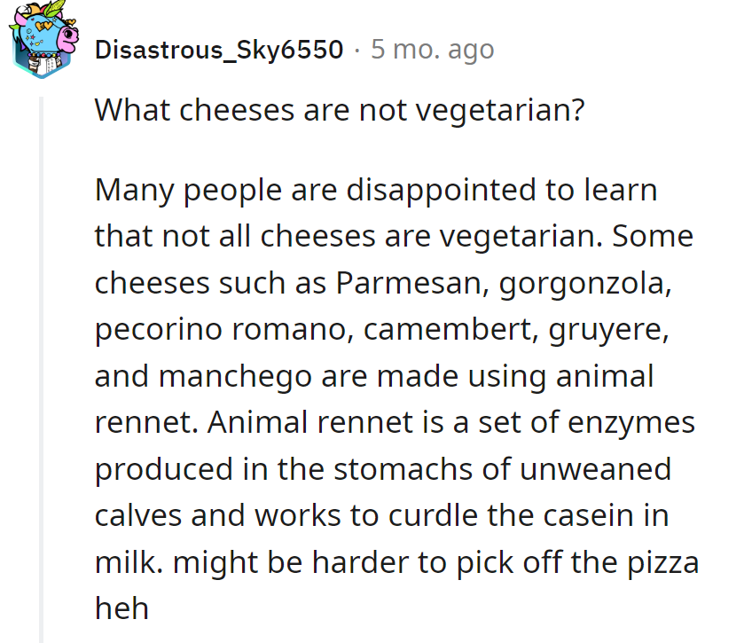 Watch out: Parmesan, gorgonzola, pecorino romano, camembert, gruyere, and manchego are non-vegetarian cheese infiltrators. Pizza peeling just got trickier!