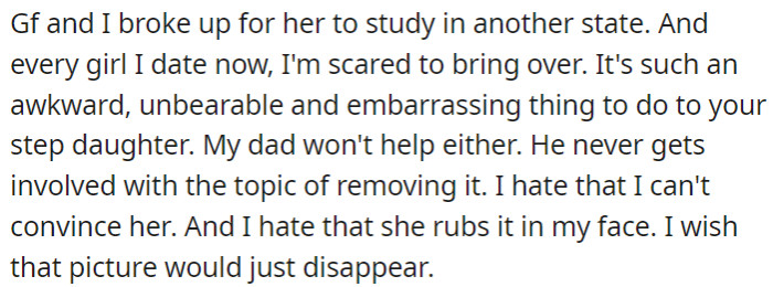 The user is no longer with her ex-girlfriend and feels uncomfortable introducing new girlfriends to a situation where a framed picture of her with her ex is prominently displayed. She wishes the picture would disappear.